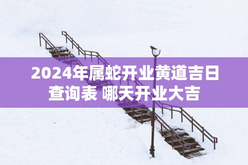 2025年属蛇开业黄道吉日查询表 哪天开业大吉