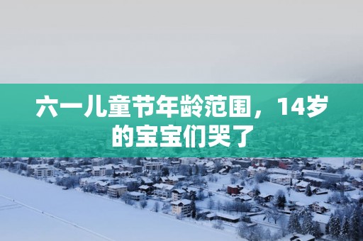 六一儿童节年龄范围，14岁的宝宝们哭了