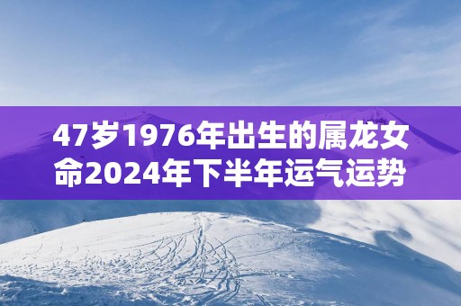 47岁1976年出生的属龙女命2025年下半年运气运势