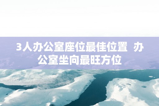 3人办公室座位最佳位置  办公室坐向最旺方位