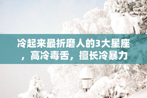 冷起来最折磨人的3大星座，高冷毒舌，擅长冷暴力