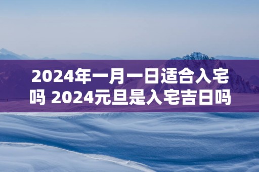 2024年一月一日适合入宅吗 2024元旦是入宅吉日吗