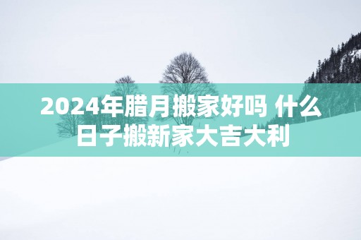 2025年腊月搬家好吗 什么日子搬新家大吉大利