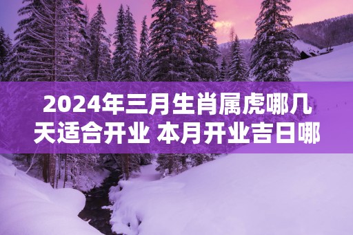 2025年三月生肖属虎哪几天适合开业 本月开业吉日哪天好