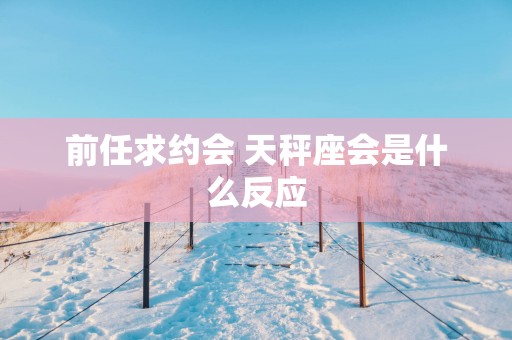前任求约会 天秤座会是什么反应