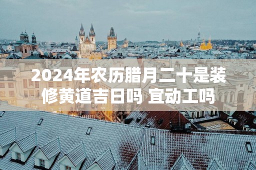 2025年农历腊月二十是装修黄道吉日吗 宜动工吗