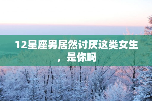 12星座男居然讨厌这类女生，是你吗
