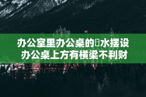 办公室里办公桌的風水摆设 办公桌上方有横梁不利财运