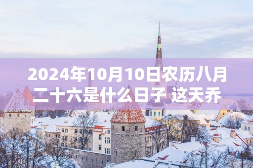 2025年10月10日农历八月二十六是什么日子 这天乔迁好不好