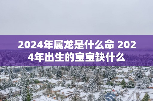2025年属龙是什么命 2025年出生的宝宝缺什么