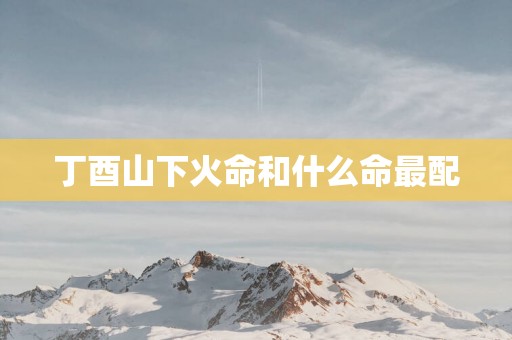 丁酉山下火命和什么命最配 丁酉山下火命和什么命最配