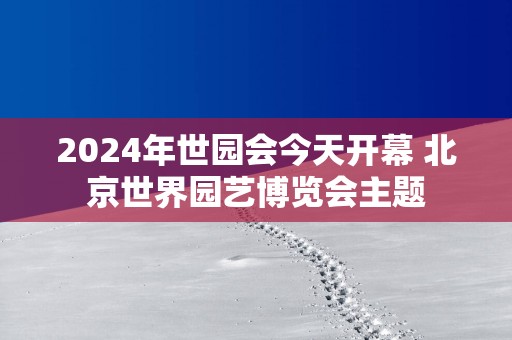 2025年世园会今天开幕 北京世界园艺博览会主题