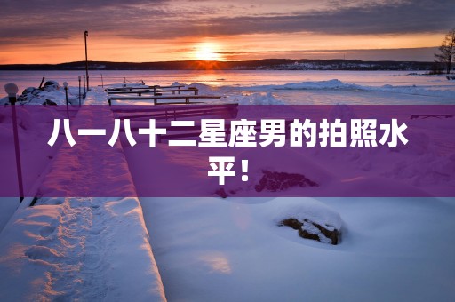 八一八十二星座男的拍照水平！