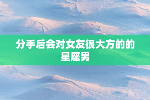 分手后会对女友很大方的的星座男
