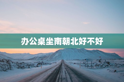 办公桌坐南朝北好不好