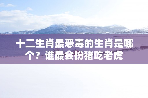 十二生肖最恶毒的生肖是哪个？谁最会扮猪吃老虎