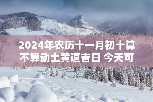 2025年农历十一月初十算不算动土黄道吉日 今天可以盖房吗