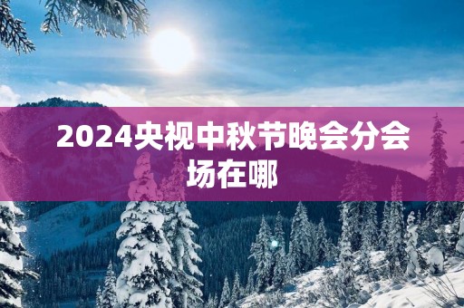 2025央视中秋节晚会分会场在哪