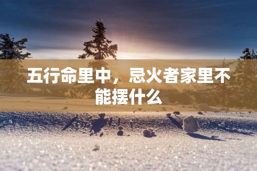五行命里中，忌火者家里不能摆什么