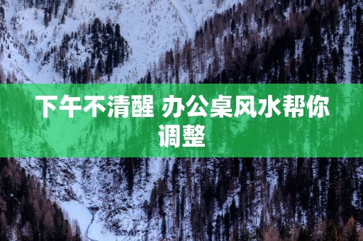 下午不清醒 办公桌风水帮你调整