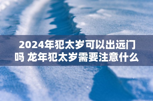 2025年犯太岁可以出远门吗 蛇年犯太岁需要注意什么