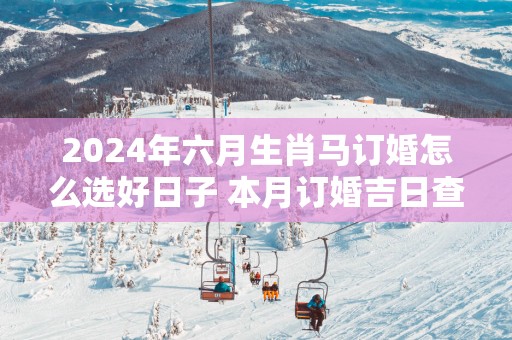 2025年六月生肖马订婚怎么选好日子 本月订婚吉日查询