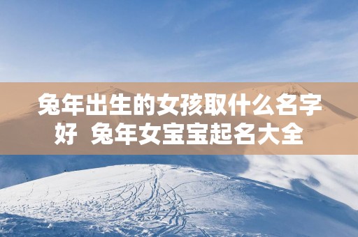 蛇年出生的女孩取什么名字好  蛇年女宝宝起名大全