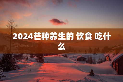 2025芒种养生的 饮食 吃什么