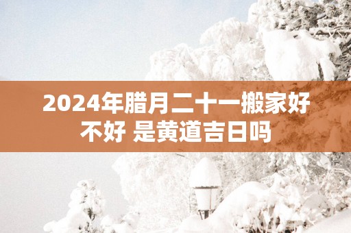 2025年腊月二十一搬家好不好 是黄道吉日吗