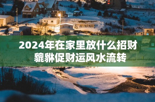 2024年在家里放什么招财 貔貅促财运风水流转