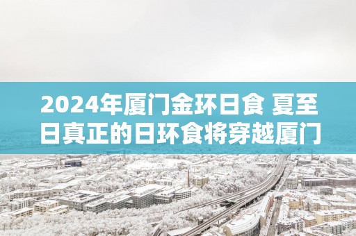 2025年厦门金环日食 夏至日真正的日环食将穿越厦门