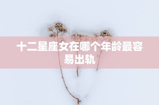 十二星座女在哪个年龄最容易出轨