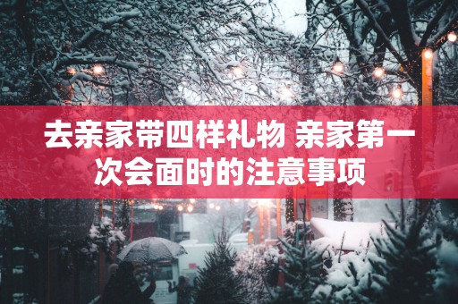 去亲家带四样礼物 亲家第一次会面时的注意事项