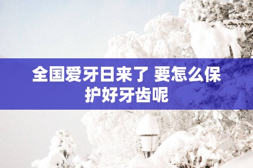 全国爱牙日来了 要怎么保护好牙齿呢