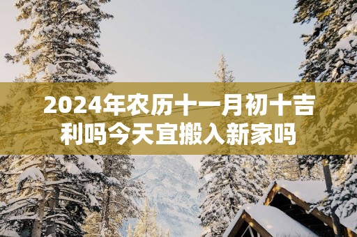 2025年农历十一月初十吉利吗今天宜搬入新家吗