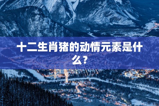 十二生肖猪的动情元素是什么？