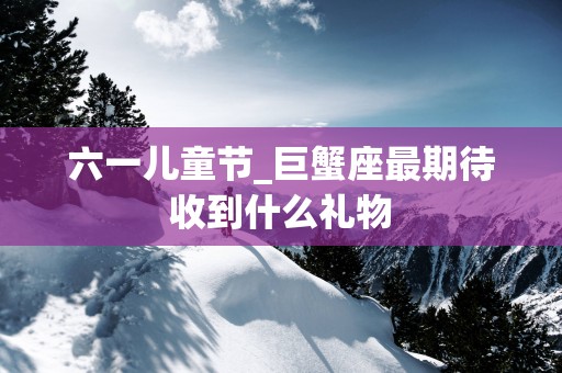 六一儿童节_巨蟹座最期待收到什么礼物