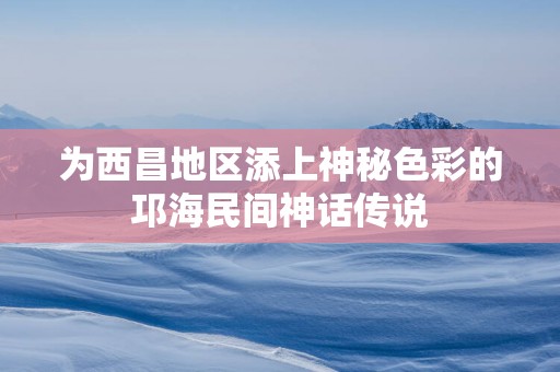 为西昌地区添上神秘色彩的邛海民间神话传说