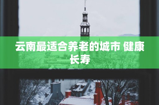 云南最适合养老的城市 健康长寿
