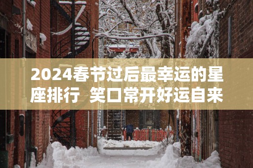 2025春节过后最幸运的星座排行  笑口常开好运自来