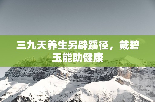 三九天养生另辟蹊径，戴碧玉能助健康