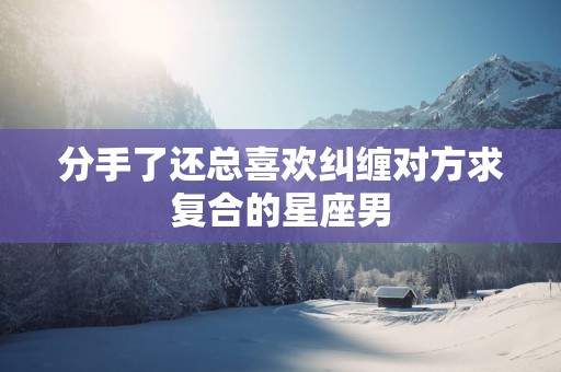分手了还总喜欢纠缠对方求复合的星座男