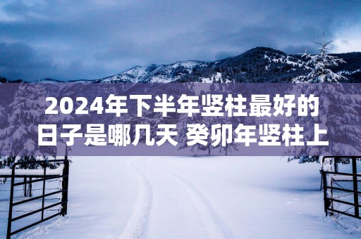 2025年下半年竖柱最好的日子是哪几天 癸卯年竖柱上梁吉日查询
