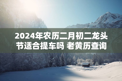 2025年农历二月初二龙头节适合提车吗 老黄历查询