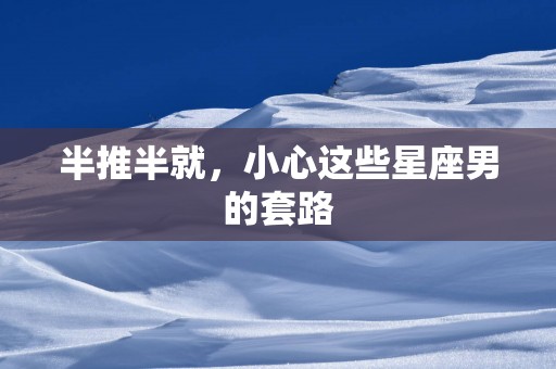 半推半就，小心这些星座男的套路