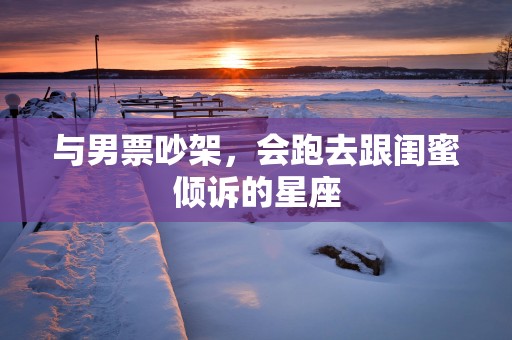 与男票吵架，会跑去跟闺蜜倾诉的星座