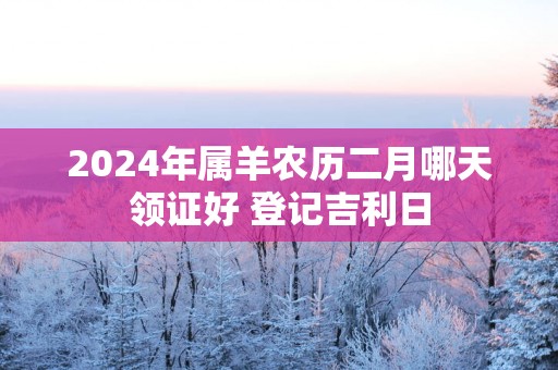 2024年属羊农历二月哪天领证好 登记吉利日