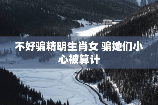 不好骗精明生肖女 骗她们小心被算计