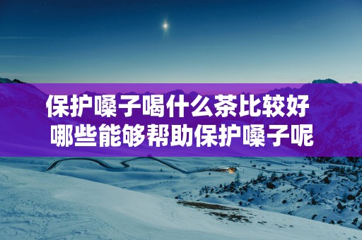 保护嗓子喝什么茶比较好 哪些能够帮助保护嗓子呢