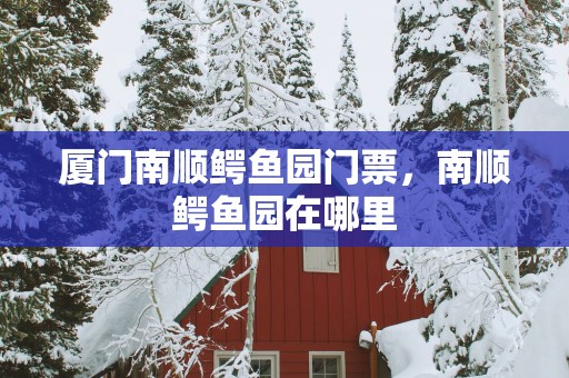 厦门南顺鳄鱼园门票，南顺鳄鱼园在哪里